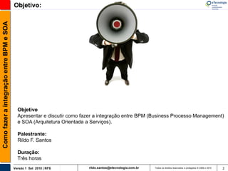 Como fazer a integração entre BPM e SOA   Objetivo:




                                            Objetivo
                                            Apresentar e discutir como fazer a integração entre BPM (Business Processo Management)
                                            e SOA (Arquitetura Orientada a Serviços).

                                            Palestrante:
                                            Rildo F. Santos

                                            Duração:
                                            Três horas
                                          Versão 1 Set 2010 | RFS        rildo.santos@etecnologia.com.br   Todos os direitos reservados e protegidos © 2006 e 2010   2
 