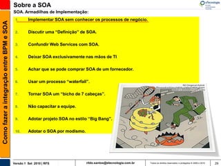 Sobre a SOA
                                          SOA. Armadilhas de Implementação:
                                           1.      Implementar SOA sem conhecer os processos de negócio.
Como fazer a integração entre BPM e SOA



                                           2.      Discutir uma “Definição” de SOA.

                                           3.      Confundir Web Services com SOA.

                                           4.      Deixar SOA exclusivamente nas mãos de TI

                                           5.      Achar que se pode comprar SOA de um fornecedor.

                                           6.      Usar um processo “waterfall”.

                                           7.      Tornar SOA um “bicho de 7 cabeças”.

                                           8.      Não capacitar a equipe.

                                           9.      Adotar projeto SOA no estilo “Big Bang”.

                                           10.     Adotar o SOA por modismo.




                                          Versão 1 Set 2010 | RFS              rildo.santos@etecnologia.com.br   Todos os direitos reservados e protegidos © 2006 e 2010   29
 