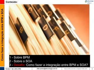 Como fazer a integração entre BPM e SOA   Conteúdo:




                                               1 - Sobre BPM
                                               2 - Sobre o SOA
                                               3 - Desafio: Como fazer a integração entre BPM e SOA?
                                          Versão 1 Set 2010 | RFS   rildo.santos@etecnologia.com.br   Todos os direitos reservados e protegidos © 2006 e 2010   3
 