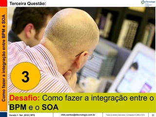 Como fazer a integração entre BPM e SOA   Terceira Questão:




                                                    3
                                          Desafio: Como fazer a integração entre o
                                          BPM e o SOA
                                          Versão 1 Set 2010 | RFS   rildo.santos@etecnologia.com.br   Todos os direitos reservados e protegidos © 2006 e 2010   30
 