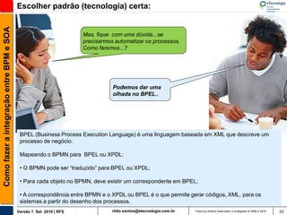 Como fazer a integração entre BPM e SOA   Escolher padrão (tecnologia) certa:


                                                                    Mas, fique com uma dúvida...se
                                                                    precisarmos automatizar os processos,
                                                                    Como faremos...?




                                                                               Podemos dar uma
                                                                               olhada no BPEL..




                                           BPEL (Business Process Execution Language) é uma linguagem baseada em XML que descreve um
                                           processo de negócio.

                                           Mapeando o BPMN para BPEL ou XPDL:

                                           • O BPMN pode ser “traduzido” para BPEL ou XPDL;

                                           • Para cada objeto no BPMN, deve existir um correspondente em BPEL;

                                           • A correspondência entre BPMN e o XPDL ou BPEL é o que permite gerar códigos, XML, para os
                                           sistemas a partir do desenho dos processos.
                                          Versão 1 Set 2010 | RFS              rildo.santos@etecnologia.com.br   Todos os direitos reservados e protegidos © 2006 e 2010   33
 