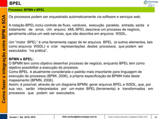 BPEL
                                          Processo: BPMN e BPEL
Como fazer a integração entre BPM e SOA

                                          Os processos podem ser orquestrado automaticamente via software e serviços web.

                                          A notação BPEL inclui controle de fluxo, variáveis, execução paralela, entrada, saída e
                                          tratamento de erros. Um arquivo XML BPEL descreve um processo de negócio,
                                          geralmente utiliza um web services, que são descritos em arquivos WSDL.

                                          Um “motor BPEL” é uma ferramenta capaz de ler arquivos BPEL (e outros elementos, tais
                                          como arquivos WSDL) e criar representações destes processos, que podem ser
                                          executados “na prática”.

                                          BPMN e BPEL:
                                          O BPMN tem como objetivo desenhar processo de negócio, enquanto BPEL tem como
                                          objetivo possibilitar a execução do processo.
                                          Como BPEL é atualmente considerada o padrão mais importante para linguagem de
                                          execução de processos (BPMI, 2006), a própria especificação da BPMN trata deste
                                          mapeamento (BPMN, 2006).
                                          Assim, é possível, através de um diagrama BPMN, gerar arquivos BPEL e WSDL, que, por
                                          sua vez, serão interpretados por um motor BPEL (ferramenta) e transformados em
                                          processos que podem ser executados.




                                          Versão 1 Set 2010 | RFS          rildo.santos@etecnologia.com.br   Todos os direitos reservados e protegidos © 2006 e 2010   34
 