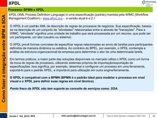 XPDL
                                          Processo: BPMN e XPDL
                                          XPDL (XML Process Definition Language) é uma especificação (padrão) mantida pela WfMC (Workflow
Como fazer a integração entre BPM e SOA


                                          Management Coalition) - www.wfmc.org - a versão atual é a 2.1

                                           O XPDL é um padrão XML de descrição de regras de processos de negócios. Sua especificação, baseia-
                                           se na descrição de um conjunto de "atividades" relacionadas entre si através de "transições". Para a
                                           WfMC, "atividade" significa uma unidade de trabalho que será processada por um recurso, que pode ser
                                           um participante, um ator (usuário ou sistema)

                                           O XPDL provê formas concretas de especificar regras relacionadas ao envio de tarefas para participantes
                                           definidos de maneira dinâmica ou estática. Ao contrário do BPEL, por exemplo, o XPDL contempla a
                                           análise da estrutura organizacional da empresa para determinar o ator de uma determinada tarefa.

                                           Em termos práticos, a maior parte das soluções disponíveis no mercado utiliza o XPDL como um forma
                                           de troca de regras de processos, utilizando sistemas próprios de importação/exportação de
                                           especificações. Isso significa, por exemplo, desenhar e configurar um processo em uma ferramenta,
                                           exportá-lo para o padrão XPDL, e importá-lo para utilização em outra engine/ferramenta.

                                           O XPDL é compatível com a BPMN (BPMN é o padrão ideal para modelar o processo em nível
                                           visual e o XPDL para definir suas regras em nível técnico).

                                           Ponto fraco da XPDL não tem suporte ao conceito de serviços como: SOA.




                                          Versão 1 Set 2010 | RFS               rildo.santos@etecnologia.com.br   Todos os direitos reservados e protegidos © 2006 e 2010   37
 