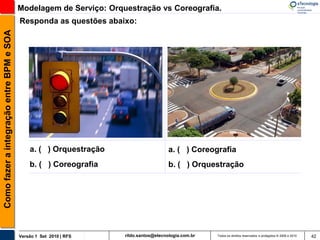 Modelagem de Serviço: Orquestração vs Coreografia.
                                          Responda as questões abaixo:
Como fazer a integração entre BPM e SOA




                                              a. ( ) Orquestração                      a. ( ) Coreografia
                                              b. ( ) Coreografia                       b. ( ) Orquestração




                                          Versão 1 Set 2010 | RFS   rildo.santos@etecnologia.com.br   Todos os direitos reservados e protegidos © 2006 e 2010   42
 