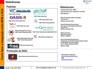 Referências
                                           Padrões:                                                                          Referências:
Como fazer a integração entre BPM e SOA

                                                                                                                             CIO Executive Day - 2006
                                                                                                                             Criando Valor para o Negócio com SOA.
                                                                                                                             BEA Systems
                                               http://www.w3.org/
                                                                                        http://www.omg.org/
                                                                                                                             SOA Principles of Service Design
                                                                                               http://www.bpmn.org/          Thomas Erl
                                              http://www.oasis-open.org/                                                     Editora: Prentice Hall
                                                                                               http://www.omg.org/mda/
                                                                                                                             Service-Oriented Architecture
                                                           http://www.ws-i.org/                                              Concepts, Technology and Desing
                                                                                                                             Thomas Erl
                                                                                                                             Editora: Prentice Hall
                                                        Object Management Group
                                                        http://www.omg.org/corba/   http://www.opengroup.org/projects/soa/
                                                                                                                             SOA in Practice
                                                                                                                             Nicolai M. Josutis
                                                                                                                             Editora: OReill´y
                                                                                              http://www.unicode.org
                                                           Object Management Group
                                                            http://www.omg.org/uml                                           Service-Oriented Architecture
                                                                                                                             A Planning and Guide Implementation Guide
                                                                                                                             for Business and Technology
                                                                                                                             Eric A. Marks & Michael Bell
                                                                http://www.ebxml.org/
                                                                                                                             Editora: Wiley



                                           Promoção do SOA:
                                                                                                                              Revista Info Corporate:
                                                              http://www.soa-consortium.org                                   www.infocorporate.com.br
                                                                                                                              IBM:
                                                                                                                              www.ibm.com/soa




                                          Versão 1 Set 2010 | RFS                         rildo.santos@etecnologia.com.br       Todos os direitos reservados e protegidos © 2006 e 2010
 