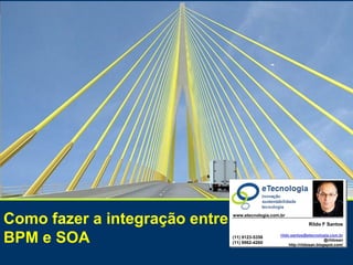 SOA, a TI integrada com o
Como fazer a integração entre BPM e SOA


                                                               negócio




Como fazer a integração entre                                                                         www.etecnologia.com.br

                                                                                                                                                    Rildo F Santos


BPM e SOA                                                                                             (11) 9123-5358
                                                                                                      (11) 9962-4260
                                                                                                                                  rildo.santos@etecnologia.com.br
                                                                                                                                                           @rildosan
                                                                                                                                       http://rildosan.blogspot.com/



                                          Versão 1 Set 2010 | RFS   rildo.santos@etecnologia.com.br      Todos os direitos reservados e protegidos © 2006 e 2010       50
 