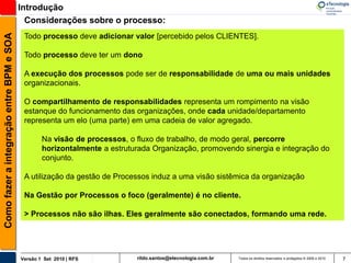 Introdução
                                            Considerações sobre o processo:
Como fazer a integração entre BPM e SOA

                                           Todo processo deve adicionar valor [percebido pelos CLIENTES].

                                           Todo processo deve ter um dono

                                           A execução dos processos pode ser de responsabilidade de uma ou mais unidades
                                           organizacionais.

                                           O compartilhamento de responsabilidades representa um rompimento na visão
                                           estanque do funcionamento das organizações, onde cada unidade/departamento
                                           representa um elo (uma parte) em uma cadeia de valor agregado.

                                                  Na visão de processos, o fluxo de trabalho, de modo geral, percorre
                                                  horizontalmente a estruturada Organização, promovendo sinergia e integração do
                                                  conjunto.

                                           A utilização da gestão de Processos induz a uma visão sistêmica da organização

                                           Na Gestão por Processos o foco (geralmente) é no cliente.

                                           > Processos não são ilhas. Eles geralmente são conectados, formando uma rede.




                                          Versão 1 Set 2010 | RFS          rildo.santos@etecnologia.com.br   Todos os direitos reservados e protegidos © 2006 e 2010   7
 