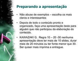 Preparando a apresentação
• Não abuse de exemplos – escolha os mais
claros e interessantes
• Depois de todo o conteúdo pronto e
organizado, faça uma apresentação teste para
alguém que não participou da elaboração do
conteúdo.
• KAWAZAKI G. Regra 10 – 20 -30 nenhuma
apresentação deve ter mais de 10 slides, durar
mais de 20 minutos ou ter fonte menor que 30.
Ser quiser mais imprima e entregue.
 