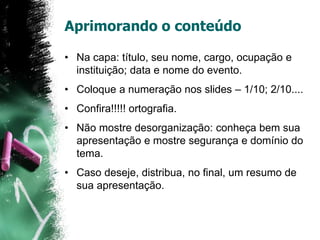 Aprimorando o conteúdo
• Na capa: título, seu nome, cargo, ocupação e
instituição; data e nome do evento.
• Coloque a numeração nos slides – 1/10; 2/10....
• Confira!!!!! ortografia.
• Não mostre desorganização: conheça bem sua
apresentação e mostre segurança e domínio do
tema.
• Caso deseje, distribua, no final, um resumo de
sua apresentação.
 