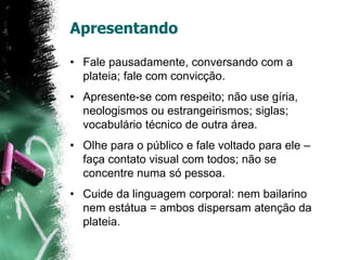 Apresentando
• Fale pausadamente, conversando com a
plateia; fale com convicção.
• Apresente-se com respeito; não use gíria,
neologismos ou estrangeirismos; siglas;
vocabulário técnico de outra área.
• Olhe para o público e fale voltado para ele –
faça contato visual com todos; não se
concentre numa só pessoa.
• Cuide da linguagem corporal: nem bailarino
nem estátua = ambos dispersam atenção da
plateia.
 