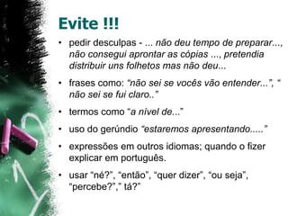 Evite !!!
• pedir desculpas - ... não deu tempo de preparar...,
não consegui aprontar as cópias ..., pretendia
distribuir uns folhetos mas não deu...
• frases como: “não sei se vocês vão entender...”, “
não sei se fui claro..”
• termos como “a nível de...”
• uso do gerúndio “estaremos apresentando.....”
• expressões em outros idiomas; quando o fizer
explicar em português.
• usar “né?”, “então”, “quer dizer”, “ou seja”,
“percebe?”,” tá?”
 