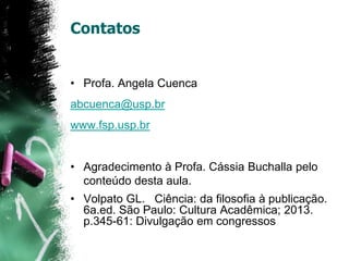 Contatos
• Profa. Angela Cuenca
abcuenca@usp.br
www.fsp.usp.br
• Agradecimento à Profa. Cássia Buchalla pelo
conteúdo desta aula.
• Volpato GL. Ciência: da filosofia à publicação.
6a.ed. São Paulo: Cultura Acadêmica; 2013.
p.345-61: Divulgação em congressos
 