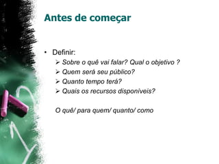 Antes de começar
• Definir:
 Sobre o quê vai falar? Qual o objetivo ?
 Quem será seu público?
 Quanto tempo terá?
 Quais os recursos disponíveis?
O quê/ para quem/ quanto/ como
 
