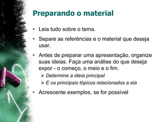 Preparando o material
• Leia tudo sobre o tema.
• Separe as referências e o material que deseja
usar.
• Antes de preparar uma apresentação, organize
suas ideias. Faça uma análise do que deseja
expor - o começo, o meio e o fim.
 Determine a ideia principal
 E os principais tópicos relacionados a ela
• Acrescente exemplos, se for possível
 