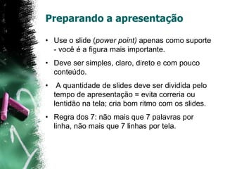Preparando a apresentação
• Use o slide (power point) apenas como suporte
- você é a figura mais importante.
• Deve ser simples, claro, direto e com pouco
conteúdo.
• A quantidade de slides deve ser dividida pelo
tempo de apresentação = evita correria ou
lentidão na tela; cria bom ritmo com os slides.
• Regra dos 7: não mais que 7 palavras por
linha, não mais que 7 linhas por tela.
 