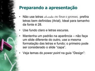 Preparando a apresentação
• Não use letras rebuscadas ou finas e grossas; prefira
letras bem definidas (Arial). Ideal para tamanho
da fonte é 28.
• Use fundo claro e letras escuras.
• Mantenha um padrão na aparência – não faça
um slide diferente do outro, use a mesma
formatação das letras e fundo; o primeiro pode
ser considerado o slide “capa”.
• Veja temas do power point na guia “Design”:
 