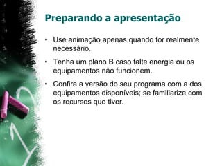 Preparando a apresentação
• Use animação apenas quando for realmente
necessário.
• Tenha um plano B caso falte energia ou os
equipamentos não funcionem.
• Confira a versão do seu programa com a dos
equipamentos disponíveis; se familiarize com
os recursos que tiver.
 