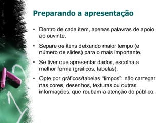 Preparando a apresentação
• Dentro de cada item, apenas palavras de apoio
ao ouvinte.
• Separe os itens deixando maior tempo (e
número de slides) para o mais importante.
• Se tiver que apresentar dados, escolha a
melhor forma (gráficos, tabelas).
• Opte por gráficos/tabelas “limpos”: não carregar
nas cores, desenhos, texturas ou outras
informações, que roubam a atenção do público.
 