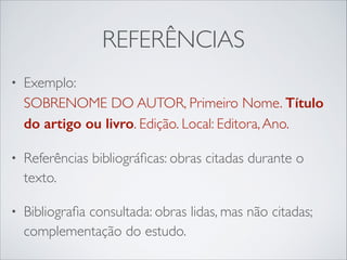 REFERÊNCIAS
•

Exemplo: 
SOBRENOME DO AUTOR, Primeiro Nome. Título
do artigo ou livro. Edição. Local: Editora, Ano.	


•

Referências bibliográﬁcas: obras citadas durante o
texto.	


•

Bibliograﬁa consultada: obras lidas, mas não citadas;
complementação do estudo.

 