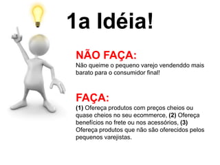 1a Idéia!
NÃO FAÇA:
Não queime o pequeno varejo vendendo mais
barato para o consumidor final!
FAÇA:
(1) Ofereça produtos com preços cheios ou
quase cheios no seu ecommerce, (2) Ofereça
benefícios no frete ou nos acessórios, (3)
Ofereça produtos que não são oferecidos pelos
pequenos varejistas.
 
