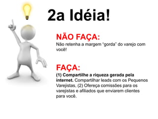 2a Idéia!
NÃO FAÇA:
Não retenha a margem “gorda” do varejo com
você!
FAÇA:
(1) Compartilhe a riqueza gerada pela
internet. Compartilhar leads com os Pequenos
Varejistas, (2) Ofereça comissões para os
varejistas e afiliados que enviarem clientes
para você.
 