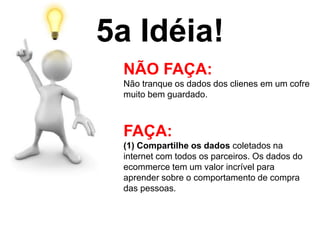 5a Idéia!
NÃO FAÇA:
Não tranque os dados dos clienes em um cofre
muito bem guardado.
FAÇA:
(1) Compartilhe os dados coletados na
internet com todos os parceiros. Os dados do
ecommerce tem um valor incrível para
aprender sobre o comportamento de compra
das pessoas.
 