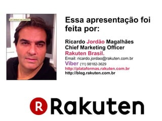 Essa apresentação foi
feita por:
Ricardo Jordão Magalhães
Chief Marketing Officer
Rakuten Brasil.
Email: ricardo.jordao@rakuten.com.br
Viber (11) 98182-3629
http://plataformas.rakuten.com.br
http://blog.rakuten.com.br
 