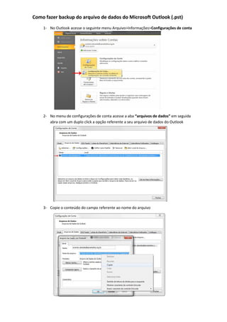 Como fazer backup do arquivo de dados do Microsoft Outlook (.pst)
1- No Outlook acesse o seguinte menu Arquivo>Informações>Configurações de conta
2- No menu de configurações de conta acesse a aba “arquivos de dados” em seguida
abra com um duplo click a opção referente a seu arquivo de dados do Outlook
3- Copie o conteúdo do campo referente ao nome do arquivo
 