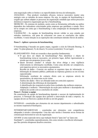 uma negociação sobre os limites e as especificidades da troca de informações.
ANALOGIA - Para produzir resultados eficazes, torna-se necessário manter uma
analogia com os métodos da nossa empresa. Ou seja, às equipes de benchmarking é
exigido que saibam adaptar os processos da organização estudada (que utiliza processos
distintos) à respectiva organização que faz o benchmarking.
MEDIÇÃO - Os sistemas de medição, assim como as ferramentas utilizadas na análise
dependem dos indicadores selecionados pelas empresas que partilham o estudo. Deve
ter-se sempre em conta que o benchmarking é uma comparação de desempenho entre
empresas.
VALIDAÇÃO - As equipes de benchmarking devem validar os seus estudos por
métodos estatísticos, sob pena de colocarem em causa as conclusões dos dados
recolhidos. A mera intuição ou as suposições não constituem métodos fiáveis de análise.

Passo 3 - Aplicar o processo de benchmarking

O benchmarking é baseado em quatro etapas, segundo o ciclo de Edwards Deming. A
saber: To plan (planear); To do (fazer); To correct (controlar); To act (agir)

PLANEJAMENTO - Pode ser resumido a duas questões fundamentais:
    ● O que deve ser objeto de benchmarking? Para identificar o objeto de
       benchmarking torna-se necessário, em primeiro lugar, definir rigorosamente a
       missão que nos propomos levar a cabo.
     ● Quem devemos estudar? A seleção dos alvos obriga a uma vigilância
       relativamente às informações recolhidas. Como estas deverão ser comparáveis,
       será imperioso prever os necessários ajustamentos.
       Recolha de dados - Consiste em analisar os seguintes tipos de informação: o
       Informação do domínio público, publicada na imprensa genérica ou em revistas
       especializadas
       Informação resultante do contacto direto com as empresas através de
       questionários, de entrevistas ou de visitas
       Análise dos dados - Deve ser efetuada tendo em conta dois aspectos:
       A determinação das diferenças de desempenho
       A identificação dos responsáveis pelos bons resultados das melhores empresas
       Adaptação e melhoria - Determinação da acção para melhorar o desempenho da
       empresa de acordo com as conclusões do estudo.
Passo 4 - Formar a equipe
Da constituição da equipa de benchmarking depende o sucesso da implementação do
processo. A formação das equipas deve permitir a intervenção de toda a empresa. As
equipas devem ser flexíveis e podem dividir-se em três grupos:

INTERNAS - constituídas por elementos de um mesmo departamento e subordinados
ao mesmo responsável hierárquico.

INTERDEPARTAMENTAIS - constituídas por elementos com competências
adequadas à missão a desempenhar. Uma das suas tarefas é fomentar novas formas de
comunicação horizontal no seio da organização.
AD HOC (é uma expressão latina cuja tradução literal é "para isto" ou "para esta
finalidade") - constituídas esporadicamente, têm como missão a recolha de informação
que lhes permita ultrapassar desafios concretos.
 