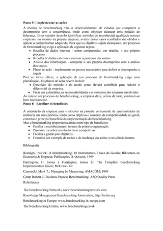Passo 5 - Implementar as ações
A técnica de benchmarking visa o desenvolvimento de estudos que comparem o
desempenho com a concorrência, tendo como objetivo alcançar uma posição de
liderança. Estes estudos deverão identificar métodos de reconhecida qualidade noutras
empresas, ou mesmo na própria empresa, avaliar como esses resultados são obtidos e
aplicar o conhecimento adquirido. Para que os objetivos sejam alcançados, um processo
de benchmarking exige a aplicação de algumas regras:
     ● Recolha de dados internos - tentar compreender, em detalhe, o seu próprio
        processo.
    ● Recolha de dados externos - analisar o processo dos outros.
    ● Análise das informações - comparar o seu próprio desempenho com a análise
        dos outros.
    ● Plano de ação - implementar os passos necessários para definir o desempenho a
        seguir
Para se tornar eficaz, a aplicação de um processo de benchmarking exige uma
planificação. Os planos de ação devem incluir:
     ● Descrição do método e do modo como deverá contribuir para reduzir o
        diferencial da empresa.
    ● Fixar um calendário, as responsabilidades e o montante dos recursos envolvidos
Ao iniciar um processo de benchmarking, a empresa deve, acima de tudo, conhecer-se
bem internamente.
Passo 6 - Recolher os benefícios:

A orientação da empresa para o exterior na procura permanente de oportunidades de
melhoria das suas práticas, tendo como objetivo o aumento da competitividade no geral,
constitui o principal benefício da implementação do benchmarking.
Mas o benchmarking proporciona ainda outro tipo de benefícios:
   ● Facilita o reconhecimento interno da própria organização.
   ● Promove o conhecimento do meio competitivo.
   ● Facilita a gestão por objetivos.
   ● Constitui um exemplo de motor e de mudança que reduz a resistência interna

Bibliografia

Romagni, Patrick; O Benchmarking; 10 Instrumentos Chave da Gestão; Biblioteca de
Economia & Empresa; Publicações D. Quixote; 1999
Harrington, H. James e Harrington, James S.; The Complete Benchmarking
Implementation Guide; McGraw-Hill
Czarnecki, Mark T.; Managing by Measuring; AMACOM; 1999
Camp Robert C.;Business Process Benchmarking; ASQ Quality Press
Referências

The Benchmarking Network; www.benchmarkingnetwork.com
Knowledge Management Benchmarking Association; http://kmba.org
Benchmarking in Europe; www.benchmarking-in-europe.com
The Benchmarking Centre; www.benchmarking.co.uk
 