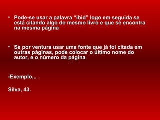 Pode-se usar a palavra  “ibid” logo  em  seguida se está  citando  algo do mesmo livro e que se encontra na mesma  página Se por ventura usar uma fonte que já foi  citada  em outras páginas, pode colocar o último nome do autor, e o número da página -Exemplo... Silva, 43. 