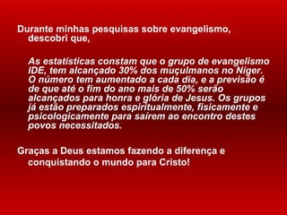 Durante minhas pesquisas sobre evangelismo, descobri que, As estatísticas constam que o grupo de evangelismo IDE, tem alcançado 30% dos muçulmanos no Níger. O n ú mero tem aumentado a cada dia, e a previsão é de que até o fim do ano mais de 50% serão alcançados para honra e glória de Jesus. Os grupos já estão preparados espiritualmente, fisicamente e psicologicamente para saírem ao encontro destes povos necessitados. Graças a Deus estamos fazendo a diferença e conquistando o mundo para Cristo! 