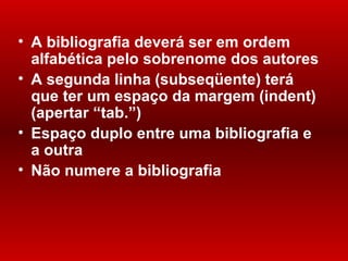 A bibliografia deverá ser em ordem alfabética pelo sobrenome dos autores A segunda linha (subseqüente) terá que ter um espaço da margem (indent)(apertar “tab. ” ) Espaço duplo entre uma bibliografia e a outra Não numere a bibliografia 