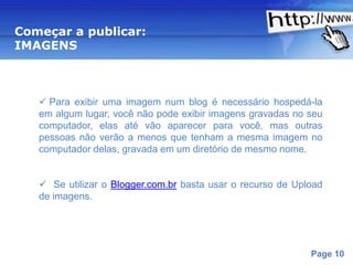Começar a publicar:
IMAGENS



    Para exibir uma imagem num blog é necessário hospedá-la
   em algum lugar, você não pode exibir imagens gravadas no seu
   computador, elas até vão aparecer para você, mas outras
   pessoas não verão a menos que tenham a mesma imagem no
   computador delas, gravada em um diretório de mesmo nome.


    Se utilizar o Blogger.com.br basta usar o recurso de Upload
   de imagens.




                       Powerpoint Templates
                                                             Page 10
 