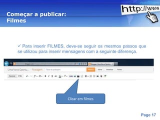 Começar a publicar:
Filmes



    Para inserir FILMES, deve-se seguir os mesmos passos que
   se utilizou para inserir mensagens com a seguinte diferença.




                          Clicar em filmes


                      Powerpoint Templates
                                                            Page 17
 