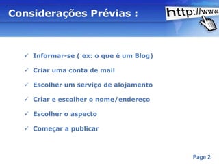 Considerações Prévias :



   Informar-se ( ex: o que é um Blog)

   Criar uma conta de mail

   Escolher um serviço de alojamento

   Criar e escolher o nome/endereço

   Escolher o aspecto

   Começar a publicar



                  Powerpoint Templates
                                         Page 2
 