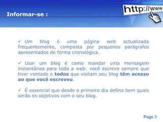 Informar-se :



    Um     blog   é   uma    página  web actualizada
   frequentemente, composta por pequenos parágrafos
   apresentados de forma cronológica.

    Usar um blog é como mandar uma mensagem
   instantânea para toda a web: você escreve sempre que
   tiver vontade e todos que visitam seu blog têm acesso
   ao que você escreveu.

    É essencial que desde o primeiro dia defina bem quais
   serão os objetivos com o seu blog.



                     Powerpoint Templates
                                                       Page 3
 