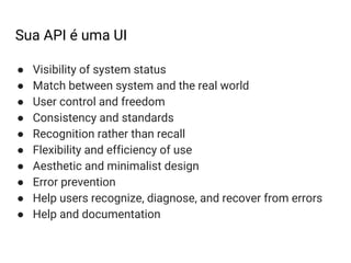 Sua API é uma UI
● Visibility of system status
● Match between system and the real world
● User control and freedom
● Consistency and standards
● Recognition rather than recall
● Flexibility and efficiency of use
● Aesthetic and minimalist design
● Error prevention
● Help users recognize, diagnose, and recover from errors
● Help and documentation
 
