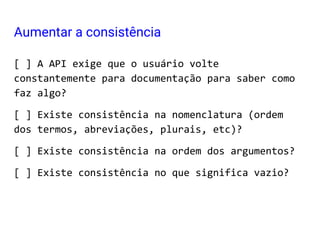 [ ] A API exige que o usuário volte
constantemente para documentação para saber como
faz algo?
[ ] Existe consistência na nomenclatura (ordem
dos termos, abreviações, plurais, etc)?
[ ] Existe consistência na ordem dos argumentos?
[ ] Existe consistência no que significa vazio?
Aumentar a consistência
 