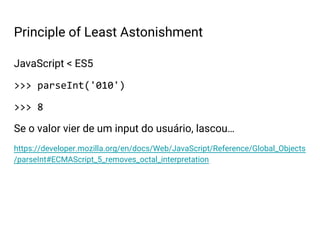 JavaScript < ES5
>>> parseInt('010')
>>> 8
Se o valor vier de um input do usuário, lascou…
https://developer.mozilla.org/en/docs/Web/JavaScript/Reference/Global_Objects
/parseInt#ECMAScript_5_removes_octal_interpretation
Principle of Least Astonishment
 