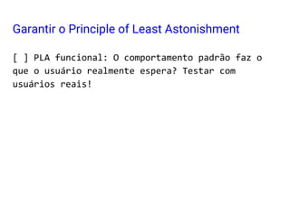 [ ] PLA funcional: O comportamento padrão faz o
que o usuário realmente espera? Testar com
usuários reais!
Garantir o Principle of Least Astonishment
 