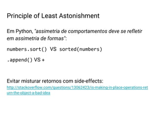 Em Python, "assimetria de comportamentos deve se refletir
em assimetria de formas":
numbers.sort() VS sorted(numbers)
.append() VS +
Evitar misturar retornos com side-effects:
http://stackoverflow.com/questions/13062423/is-making-in-place-operations-ret
urn-the-object-a-bad-idea
Principle of Least Astonishment
 