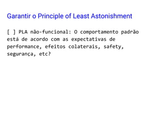 [ ] PLA não-funcional: O comportamento padrão
está de acordo com as expectativas de
performance, efeitos colaterais, safety,
segurança, etc?
Garantir o Principle of Least Astonishment
 