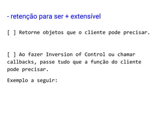 [ ] Retorne objetos que o cliente pode precisar.
[ ] Ao fazer Inversion of Control ou chamar
callbacks, passe tudo que a função do cliente
pode precisar.
Exemplo a seguir:
- retenção para ser + extensível
 