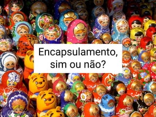 Encapsulamento,
sim ou não?
 