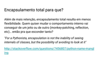 Além de mais retenção, encapsulamento total resulta em menos
flexibilidade. Quem quiser mudar o comportamento interno vai
conseguir de um jeito ou de outro (monkey-patching, reflection,
etc)… então pra que esconder tanto?
"For a Pythonista, encapsulation is not the inability of seeing
internals of classes, but the possibility of avoiding to look at it"
http://stackoverflow.com/questions/7456807/python-name-mangl
ing
Encapsulamento total para que?
 