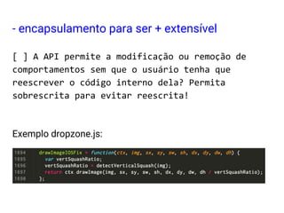 - encapsulamento para ser + extensível
[ ] A API permite a modificação ou remoção de
comportamentos sem que o usuário tenha que
reescrever o código interno dela? Permita
sobrescrita para evitar reescrita!
Exemplo dropzone.js:
 