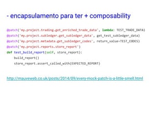 - encapsulamento para ter + composability
@patch('my.project.trading.get_enriched_trade_data', lambda: TEST_TRADE_DATA)
@patch('my.project.subledger.get_subledger_data', get_test_subledger_data)
@patch('my.project.metadata.get_subledger_codes', return_value=TEST_CODES)
@patch('my.project.reports.store_report')
def test_build_report(self, store_report):
build_report()
store_report.assert_called_with(EXPECTED_REPORT)
http://mauveweb.co.uk/posts/2014/09/every-mock-patch-is-a-little-smell.html
 