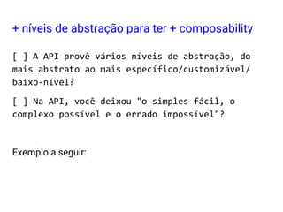 + níveis de abstração para ter + composability
[ ] A API provê vários níveis de abstração, do
mais abstrato ao mais específico/customizável/
baixo-nível?
[ ] Na API, você deixou "o simples fácil, o
complexo possível e o errado impossível"?
Exemplo a seguir:
 