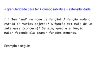 [ ] Tem "and" no nome da função? A função muda o
estado de vários objetos? A função tem mais de um
interesse (concern)? Se sim, quebre a função
maior fazendo ela chamar funções menores.
Exemplo a seguir:
+ granularidade para ter + composability e + extensibilidade
 